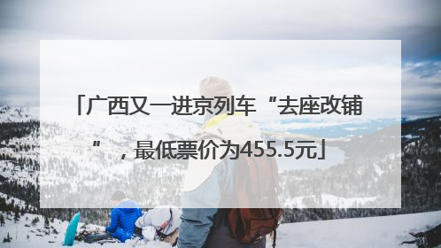 广西又一进京列车“去座改铺”，最低票价为455.5元