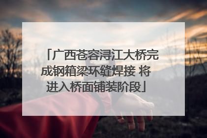 广西苍容浔江大桥完成钢箱梁环缝焊接 将进入桥面铺装阶段