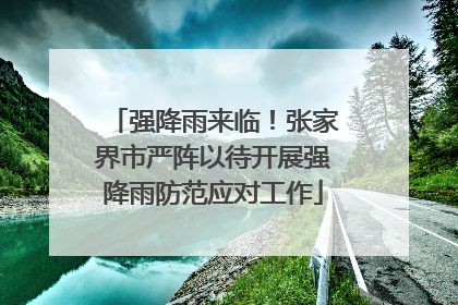 强降雨来临！张家界市严阵以待开展强降雨防范应对工作