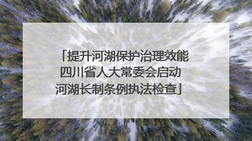 提升河湖保护治理效能 四川省人大常委会启动河湖长制条例执法检查