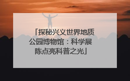 探秘兴义世界地质公园博物馆：科学展陈点亮科普之光