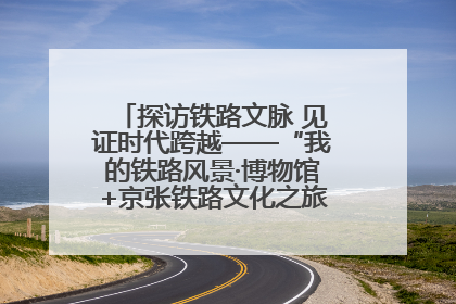 探访铁路文脉 见证时代跨越——“我的铁路风景·博物馆+京张铁路文化之旅”活动在京启动