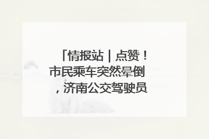 情报站｜点赞！市民乘车突然晕倒，济南公交驾驶员和乘客热心相助