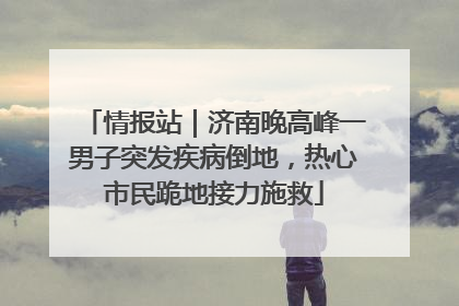 情报站｜济南晚高峰一男子突发疾病倒地，热心市民跪地接力施救