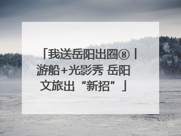 我送岳阳出圈⑧丨游船+光影秀 岳阳文旅出“新招”
