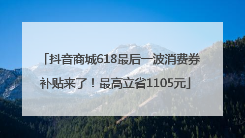 抖音商城618最后一波消费券补贴来了！最高立省1105元