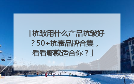 抗皱用什么产品抗皱好？50+抗衰品牌合集，看看哪款适合你？