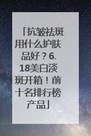 抗皱祛斑用什么护肤品好？6.18美白淡斑开箱！前十名排行榜产品