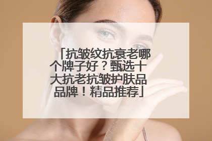 抗皱纹抗衰老哪个牌子好？甄选十大抗老抗皱护肤品品牌！精品推荐