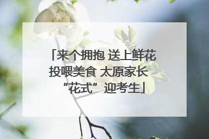 来个拥抱 送上鲜花 投喂美食 太原家长“花式”迎考生