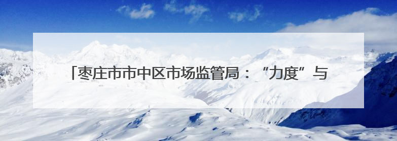枣庄市市中区市场监管局：“力度”与“温度”兼具 推行服务型执法新范式