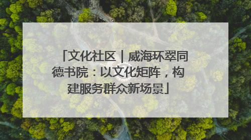 文化社区｜威海环翠同德书院：以文化矩阵，构建服务群众新场景
