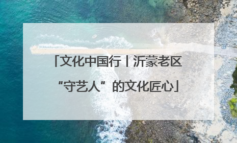 文化中国行丨沂蒙老区“守艺人”的文化匠心