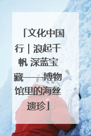 文化中国行｜浪起千帆 深蓝宝藏——博物馆里的海丝遗珍