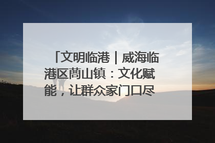 文明临港｜威海临港区蔄山镇：文化赋能，让群众家门口尽享幸福生活