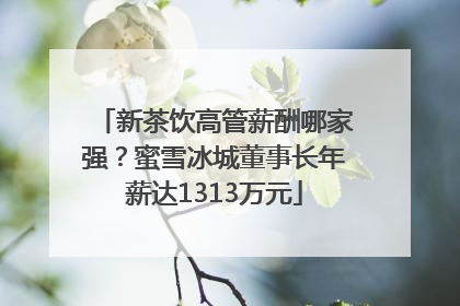 新茶饮高管薪酬哪家强？蜜雪冰城董事长年薪达1313万元