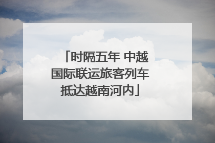 时隔五年 中越国际联运旅客列车抵达越南河内
