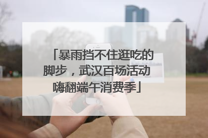 暴雨挡不住逛吃的脚步，武汉百场活动嗨翻端午消费季