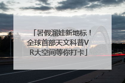 暑假溜娃新地标！全球首部天文科普VR大空间等你打卡
