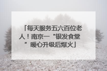 每天服务五六百位老人！南京一“银发食堂”暖心升级后爆火