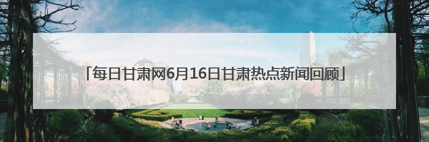 每日甘肃网6月16日甘肃热点新闻回顾