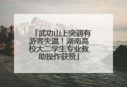 武功山上突遇有游客失温！湖南高校大二学生专业救助操作获赞