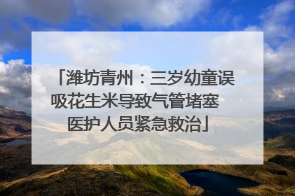 潍坊青州：三岁幼童误吸花生米导致气管堵塞 医护人员紧急救治