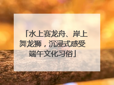 水上赛龙舟、岸上舞龙狮，沉浸式感受端午文化习俗