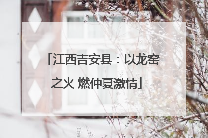 江西吉安县：以龙窑之火 燃仲夏激情