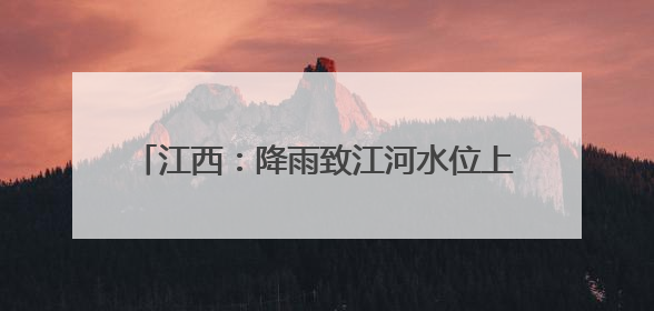 江西：降雨致江河水位上涨 各地积极防汛备汛