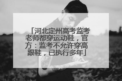 河北定州高考监考老师都穿运动鞋，官方：监考不允许穿高跟鞋，已执行多年