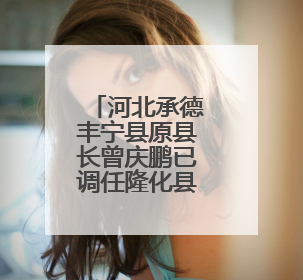 河北承德丰宁县原县长曾庆鹏已调任隆化县委书记