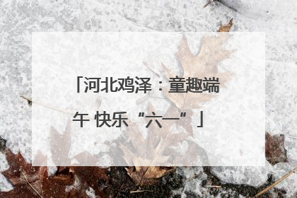 河北鸡泽：童趣端午 快乐“六一”