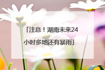 注意！湖南未来24小时多地还有暴雨