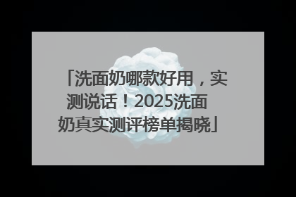 洗面奶哪款好用，实测说话！2025洗面奶真实测评榜单揭晓