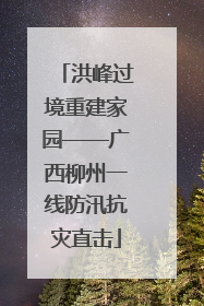 洪峰过境重建家园——广西柳州一线防汛抗灾直击