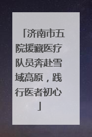 济南市五院援藏医疗队员奔赴雪域高原，践行医者初心