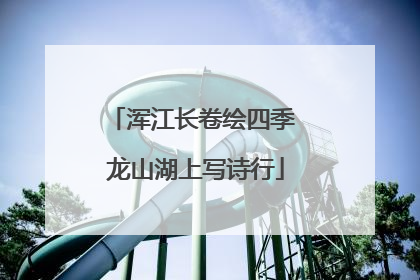 浑江长卷绘四季 龙山湖上写诗行