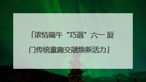 浓情端午“巧遇”六一 厦门传统童趣交融焕新活力