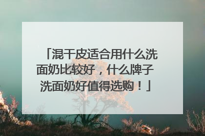 混干皮适合用什么洗面奶比较好，什么牌子洗面奶好值得选购！