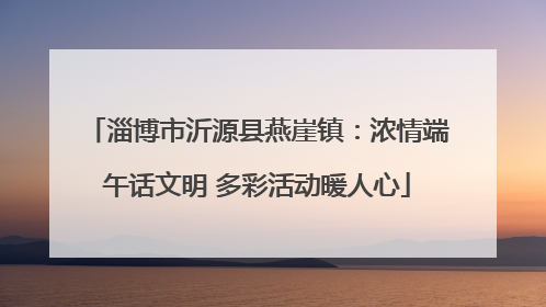 淄博市沂源县燕崖镇：浓情端午话文明 多彩活动暖人心