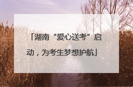 湖南“爱心送考”启动，为考生梦想护航