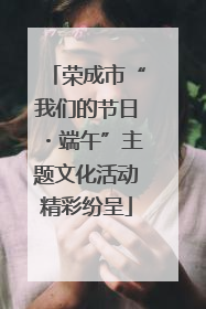 荣成市“我们的节日・端午”主题文化活动精彩纷呈