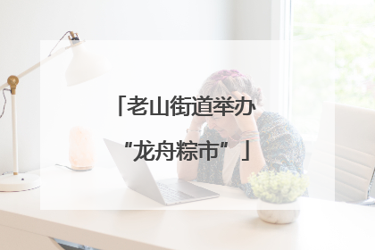 老山街道举办“龙舟粽市”
