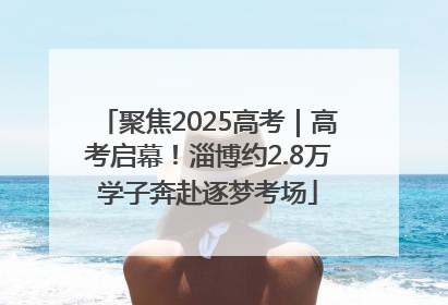 聚焦2025高考｜高考启幕！淄博约2.8万学子奔赴逐梦考场