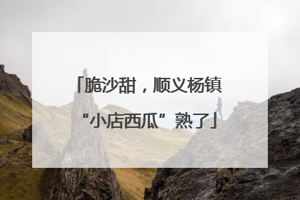 脆沙甜，顺义杨镇“小店西瓜”熟了