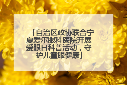 自治区政协联合宁夏爱尔眼科医院开展爱眼日科普活动，守护儿童眼健康