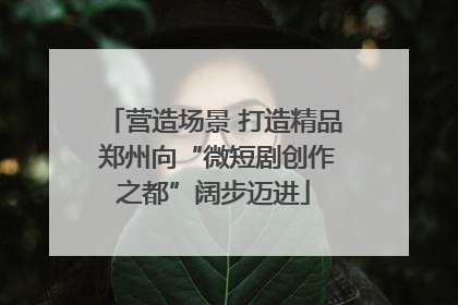 营造场景 打造精品 郑州向“微短剧创作之都”阔步迈进