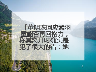 董明珠回应孟羽童能否再回格力，称其离开时确实是犯了很大的错：她对我来说是孩子