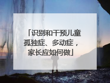 识别和干预儿童孤独症、多动症，家长应如何做